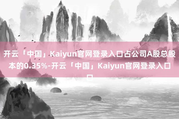 开云「中国」Kaiyun官网登录入口占公司A股总股本的0.35%-开云「中国」Kaiyun官网登录入口