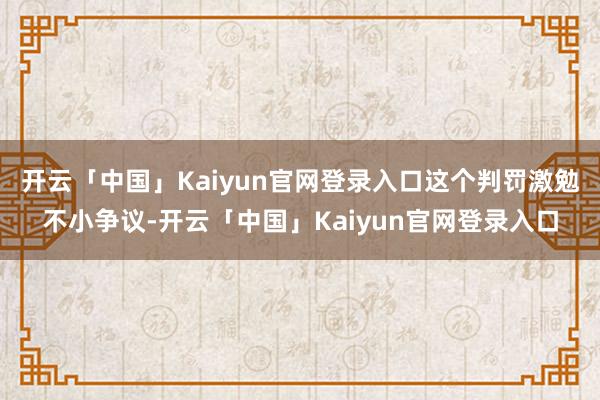 开云「中国」Kaiyun官网登录入口这个判罚激勉不小争议-开云「中国」Kaiyun官网登录入口