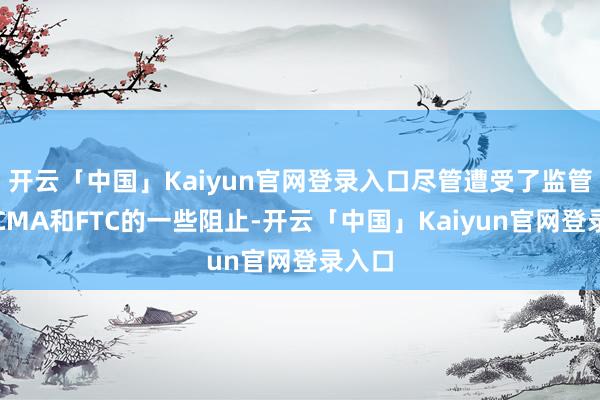 开云「中国」Kaiyun官网登录入口尽管遭受了监管机构CMA和FTC的一些阻止-开云「中国」Kaiyun官网登录入口