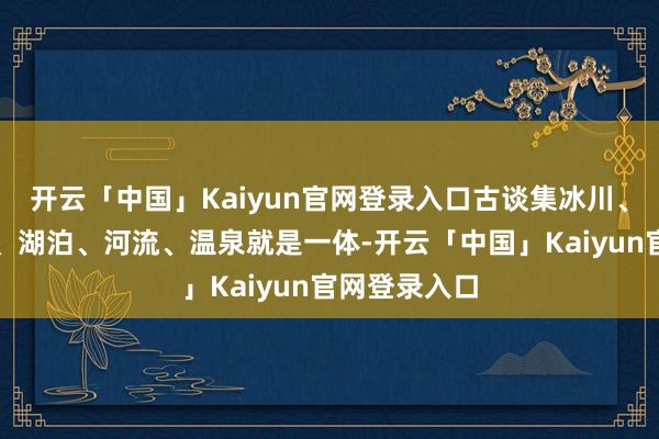 开云「中国」Kaiyun官网登录入口古谈集冰川、丛林、草原、湖泊、河流、温泉就是一体-开云「中国」Kaiyun官网登录入口