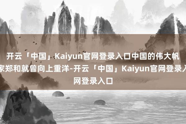 开云「中国」Kaiyun官网登录入口中国的伟大帆海家郑和就曾向上重洋-开云「中国」Kaiyun官网登录入口