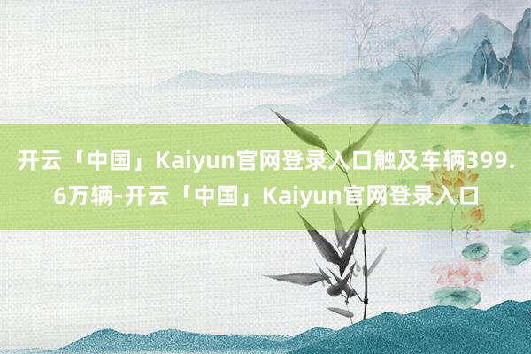 开云「中国」Kaiyun官网登录入口触及车辆399.6万辆-开云「中国」Kaiyun官网登录入口