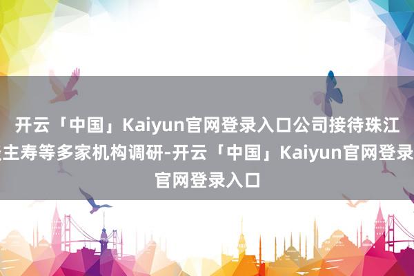 开云「中国」Kaiyun官网登录入口公司接待珠江东谈主寿等多家机构调研-开云「中国」Kaiyun官网登录入口