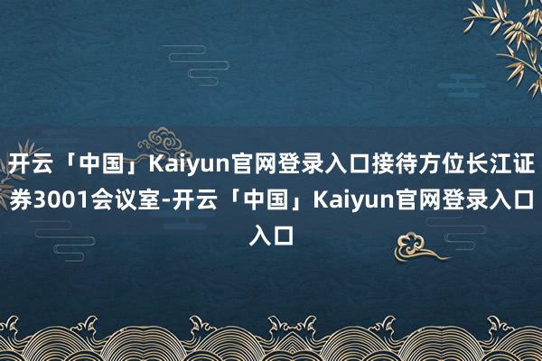 开云「中国」Kaiyun官网登录入口接待方位长江证券3001会议室-开云「中国」Kaiyun官网登录入口