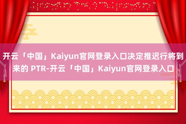 开云「中国」Kaiyun官网登录入口决定推迟行将到来的 PTR-开云「中国」Kaiyun官网登录入口