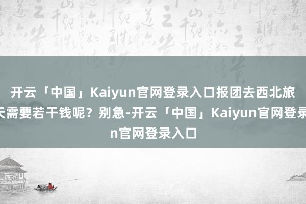 开云「中国」Kaiyun官网登录入口报团去西北旅游7天需要若干钱呢？别急-开云「中国」Kaiyun官网登录入口