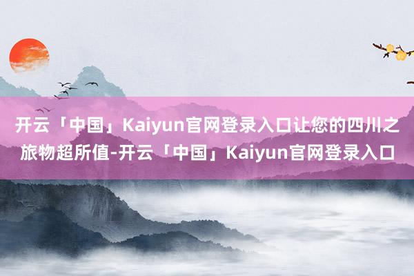 开云「中国」Kaiyun官网登录入口让您的四川之旅物超所值-开云「中国」Kaiyun官网登录入口