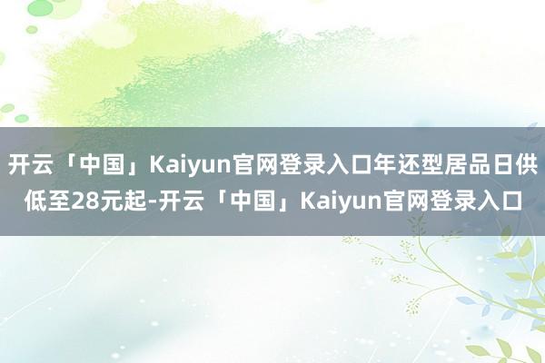 开云「中国」Kaiyun官网登录入口年还型居品日供低至28元起-开云「中国」Kaiyun官网登录入口