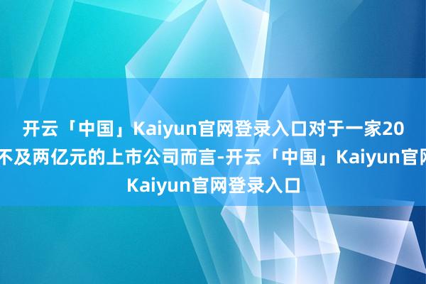 开云「中国」Kaiyun官网登录入口对于一家2023年营收不及两亿元的上市公司而言-开云「中国」Kaiyun官网登录入口