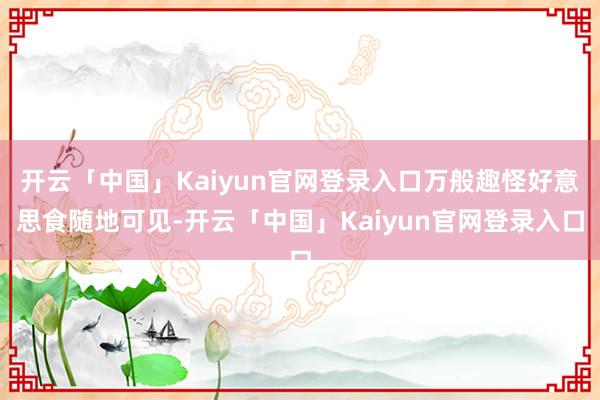 开云「中国」Kaiyun官网登录入口万般趣怪好意思食随地可见-开云「中国」Kaiyun官网登录入口