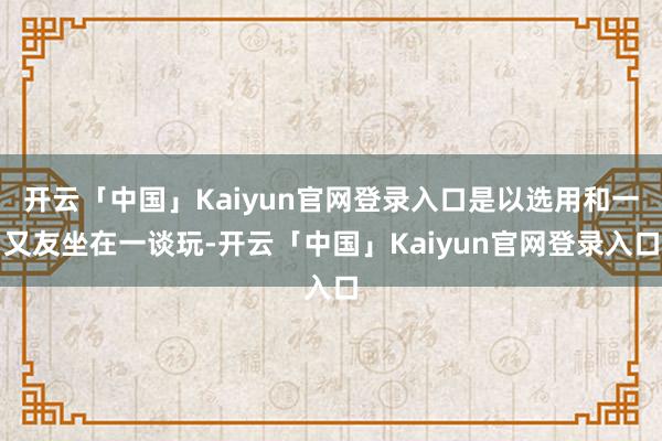 开云「中国」Kaiyun官网登录入口是以选用和一又友坐在一谈玩-开云「中国」Kaiyun官网登录入口