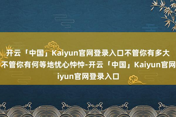 开云「中国」Kaiyun官网登录入口不管你有多大的隐衷、不管你有何等地忧心忡忡-开云「中国」Kaiyun官网登录入口