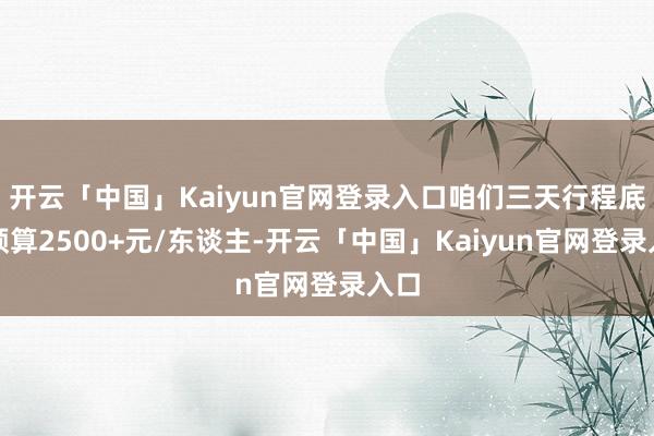 开云「中国」Kaiyun官网登录入口咱们三天行程底本预算2500+元/东谈主-开云「中国」Kaiyun官网登录入口