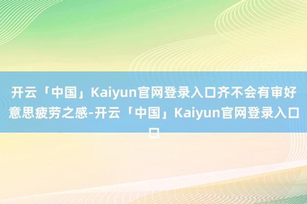 开云「中国」Kaiyun官网登录入口齐不会有审好意思疲劳之感-开云「中国」Kaiyun官网登录入口