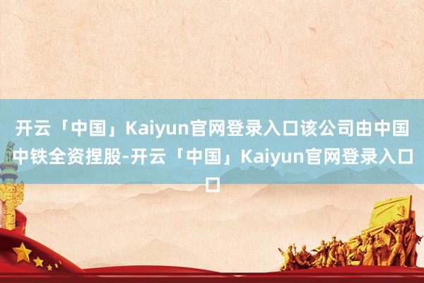 开云「中国」Kaiyun官网登录入口该公司由中国中铁全资捏股-开云「中国」Kaiyun官网登录入口