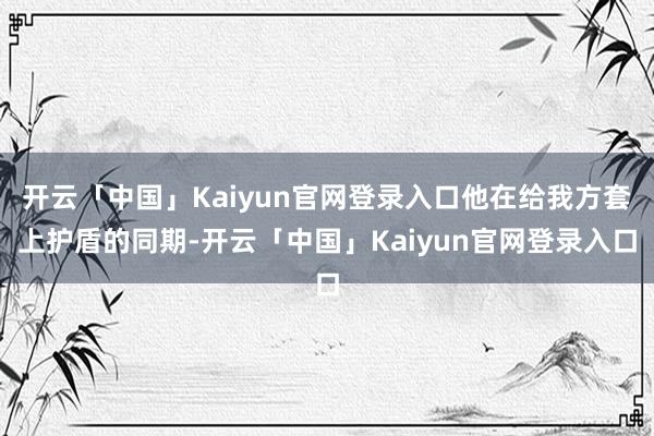 开云「中国」Kaiyun官网登录入口他在给我方套上护盾的同期-开云「中国」Kaiyun官网登录入口