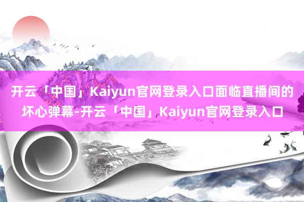 开云「中国」Kaiyun官网登录入口面临直播间的坏心弹幕-开云「中国」Kaiyun官网登录入口