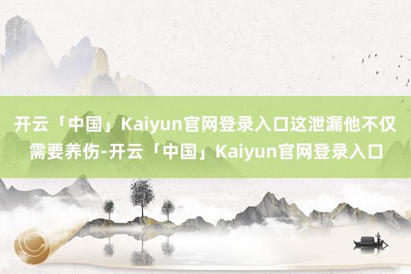 开云「中国」Kaiyun官网登录入口这泄漏他不仅需要养伤-开云「中国」Kaiyun官网登录入口