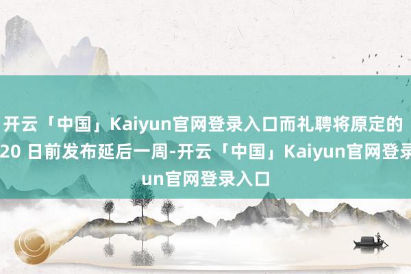 开云「中国」Kaiyun官网登录入口而礼聘将原定的 8 月 20 日前发布延后一周-开云「中国」Kaiyun官网登录入口