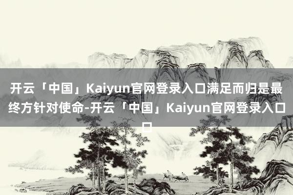 开云「中国」Kaiyun官网登录入口满足而归是最终方针对使命-开云「中国」Kaiyun官网登录入口