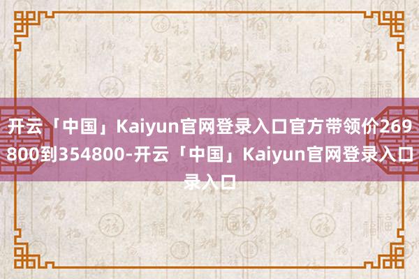 开云「中国」Kaiyun官网登录入口官方带领价269800到354800-开云「中国」Kaiyun官网登录入口