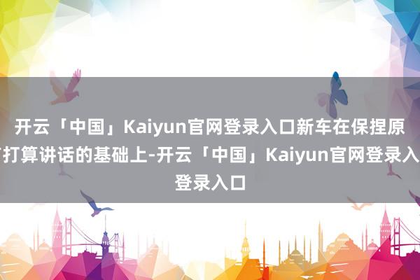 开云「中国」Kaiyun官网登录入口新车在保捏原有打算讲话的基础上-开云「中国」Kaiyun官网登录入口