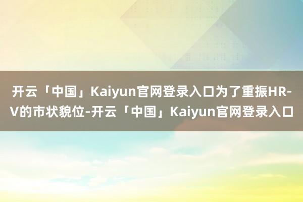 开云「中国」Kaiyun官网登录入口为了重振HR-V的市状貌位-开云「中国」Kaiyun官网登录入口