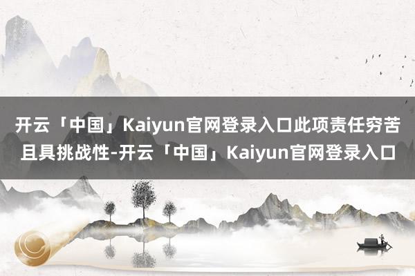 开云「中国」Kaiyun官网登录入口此项责任穷苦且具挑战性-开云「中国」Kaiyun官网登录入口