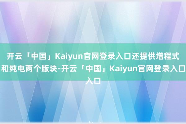 开云「中国」Kaiyun官网登录入口还提供增程式和纯电两个版块-开云「中国」Kaiyun官网登录入口