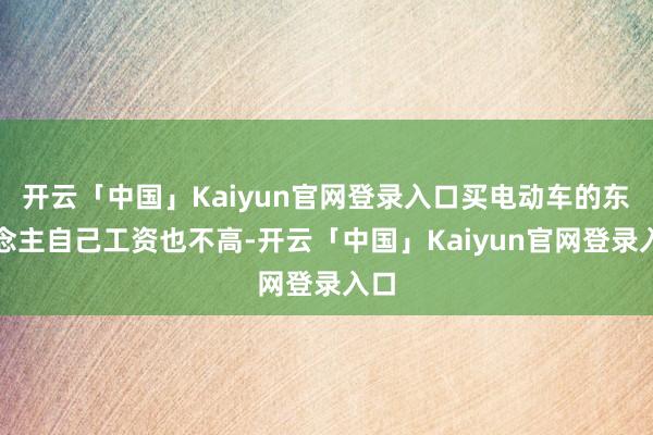 开云「中国」Kaiyun官网登录入口买电动车的东说念主自己工资也不高-开云「中国」Kaiyun官网登录入口