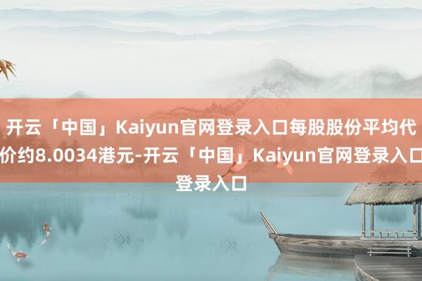 开云「中国」Kaiyun官网登录入口每股股份平均代价约8.0034港元-开云「中国」Kaiyun官网登录入口