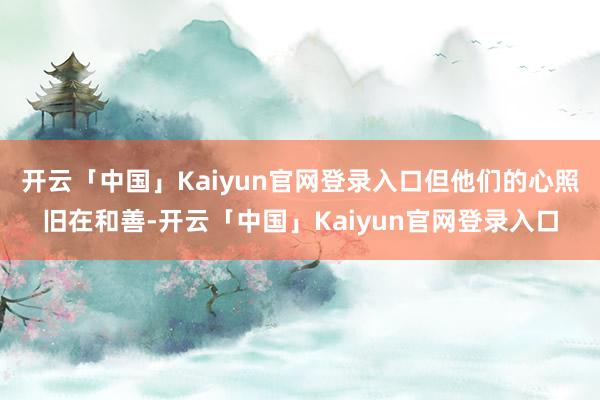 开云「中国」Kaiyun官网登录入口但他们的心照旧在和善-开云「中国」Kaiyun官网登录入口