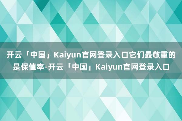 开云「中国」Kaiyun官网登录入口它们最敬重的是保值率-开云「中国」Kaiyun官网登录入口