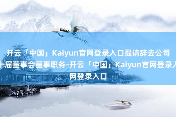 开云「中国」Kaiyun官网登录入口提请辞去公司第十届董事会董事职务-开云「中国」Kaiyun官网登录入口