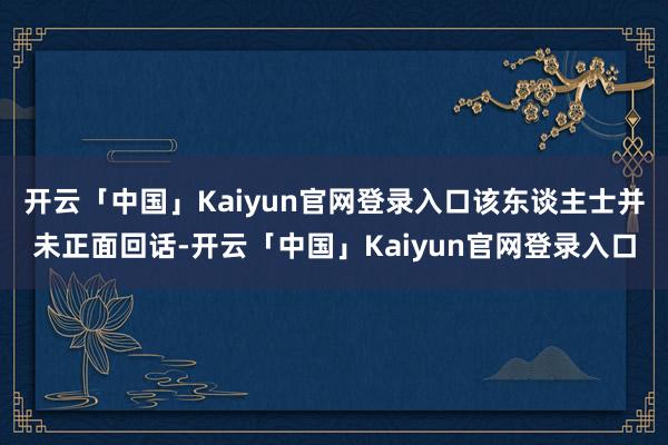 开云「中国」Kaiyun官网登录入口该东谈主士并未正面回话-开云「中国」Kaiyun官网登录入口