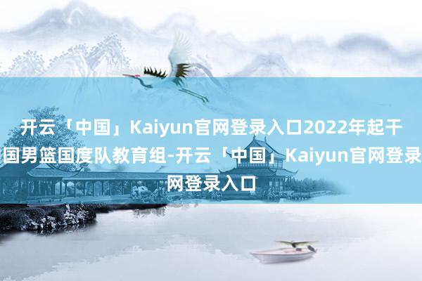 开云「中国」Kaiyun官网登录入口2022年起干涉中国男篮国度队教育组-开云「中国」Kaiyun官网登录入口