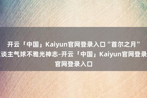 开云「中国」Kaiyun官网登录入口“首尔之月”载东谈主气球不雅光神志-开云「中国」Kaiyun官网登录入口