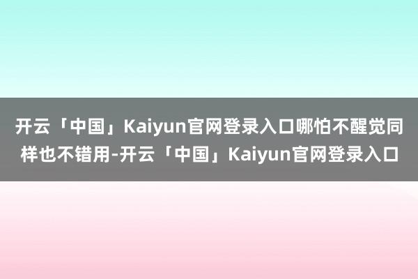 开云「中国」Kaiyun官网登录入口哪怕不醒觉同样也不错用-开云「中国」Kaiyun官网登录入口