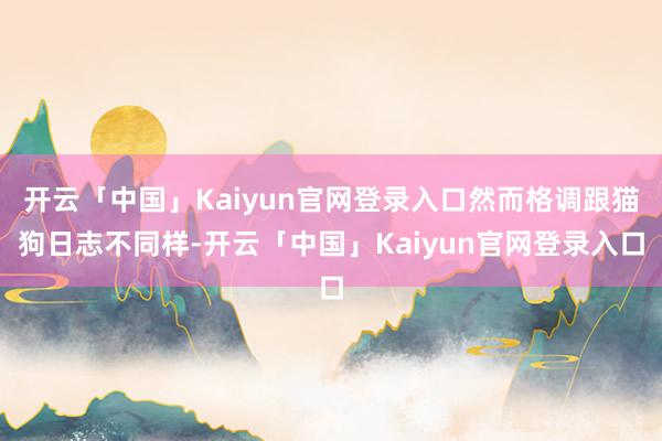 开云「中国」Kaiyun官网登录入口然而格调跟猫狗日志不同样-开云「中国」Kaiyun官网登录入口