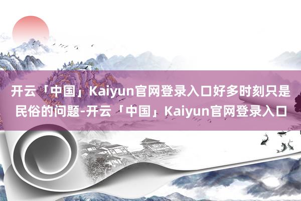 开云「中国」Kaiyun官网登录入口好多时刻只是民俗的问题-开云「中国」Kaiyun官网登录入口