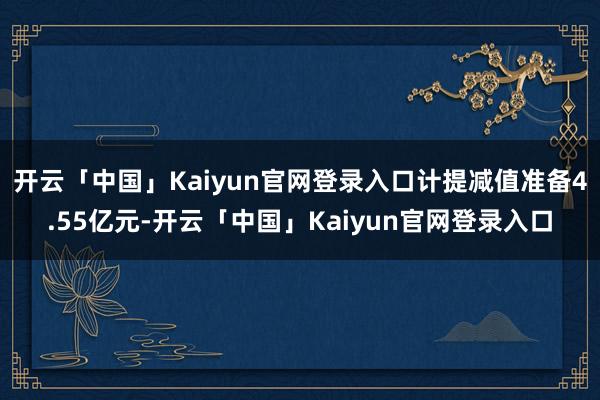 开云「中国」Kaiyun官网登录入口计提减值准备4.55亿元-开云「中国」Kaiyun官网登录入口