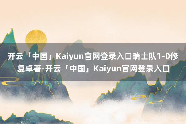 开云「中国」Kaiyun官网登录入口瑞士队1-0修复卓著-开云「中国」Kaiyun官网登录入口