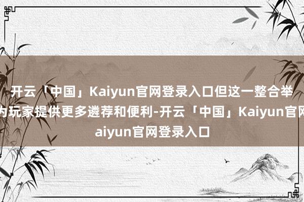 开云「中国」Kaiyun官网登录入口但这一整合举措无疑将为玩家提供更多遴荐和便利-开云「中国」Kaiyun官网登录入口