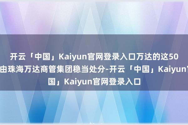 开云「中国」Kaiyun官网登录入口万达的这500家购物中心由珠海万达商管集团稳当处分-开云「中国」Kaiyun官网登录入口