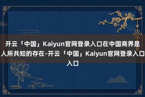 开云「中国」Kaiyun官网登录入口在中国商界是人所共知的存在-开云「中国」Kaiyun官网登录入口