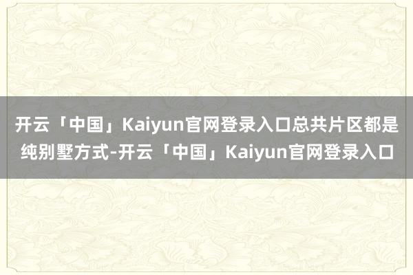 开云「中国」Kaiyun官网登录入口总共片区都是纯别墅方式-开云「中国」Kaiyun官网登录入口