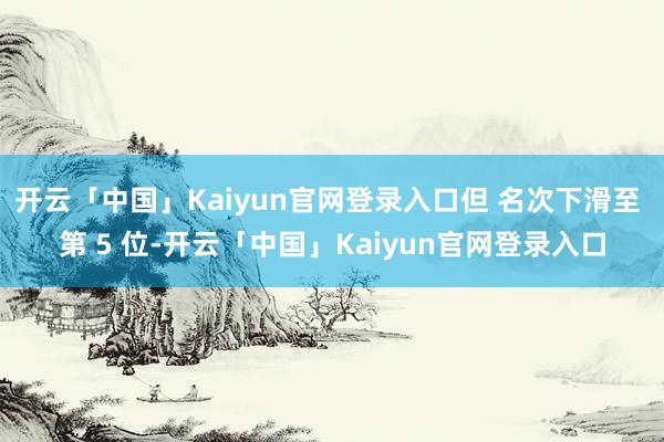 开云「中国」Kaiyun官网登录入口但 名次下滑至 第 5 位-开云「中国」Kaiyun官网登录入口