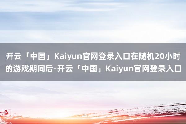 开云「中国」Kaiyun官网登录入口在随机20小时的游戏期间后-开云「中国」Kaiyun官网登录入口