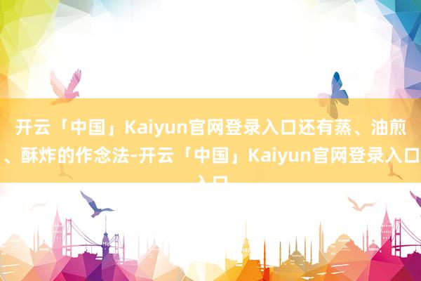 开云「中国」Kaiyun官网登录入口还有蒸、油煎、酥炸的作念法-开云「中国」Kaiyun官网登录入口