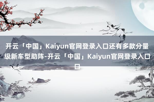 开云「中国」Kaiyun官网登录入口还有多款分量级新车型助阵-开云「中国」Kaiyun官网登录入口